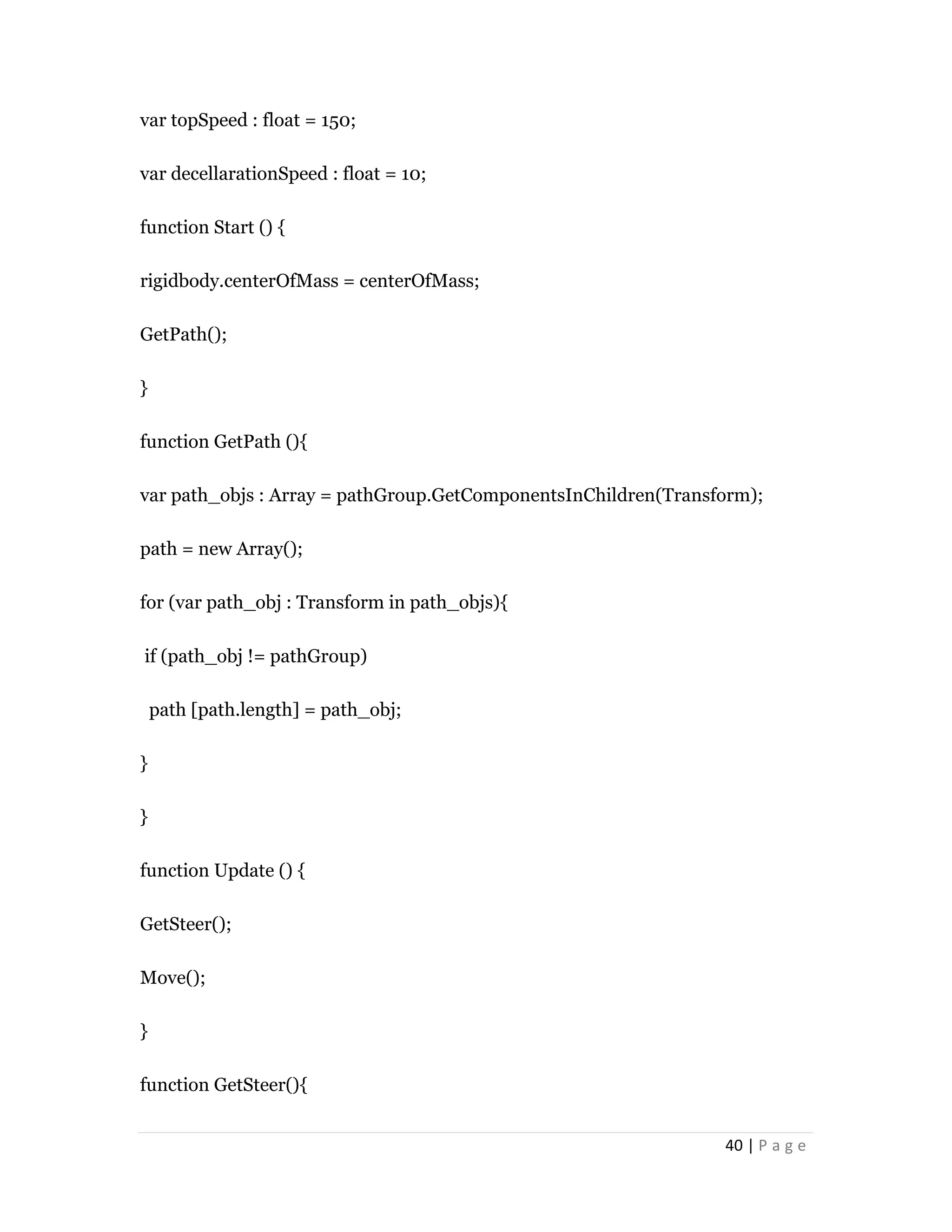 40 | P a g e
var topSpeed : float = 150;
var decellarationSpeed : float = 10;
function Start () {
rigidbody.centerOfMass = centerOfMass;
GetPath();
}
function GetPath (){
var path_objs : Array = pathGroup.GetComponentsInChildren(Transform);
path = new Array();
for (var path_obj : Transform in path_objs){
if (path_obj != pathGroup)
path [path.length] = path_obj;
}
}
function Update () {
GetSteer();
Move();
}
function GetSteer(){
 