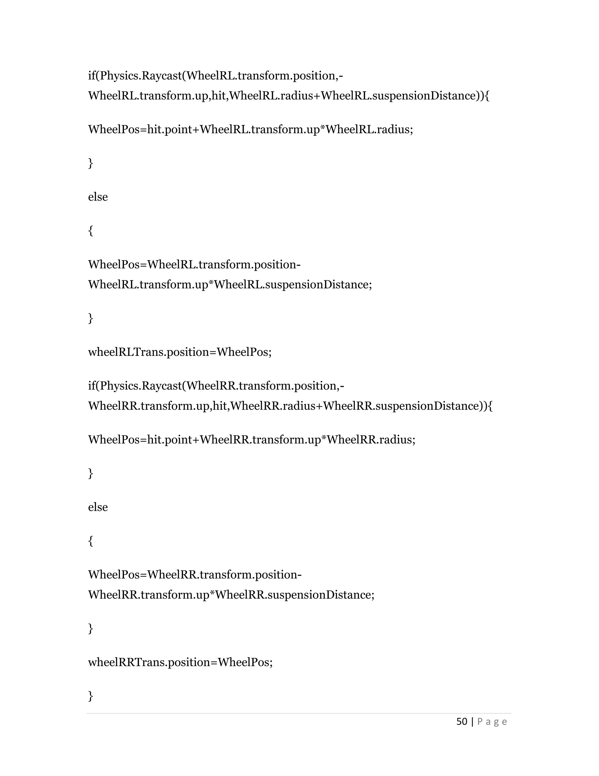 50 | P a g e
if(Physics.Raycast(WheelRL.transform.position,-
WheelRL.transform.up,hit,WheelRL.radius+WheelRL.suspensionDistance)){
WheelPos=hit.point+WheelRL.transform.up*WheelRL.radius;
}
else
{
WheelPos=WheelRL.transform.position-
WheelRL.transform.up*WheelRL.suspensionDistance;
}
wheelRLTrans.position=WheelPos;
if(Physics.Raycast(WheelRR.transform.position,-
WheelRR.transform.up,hit,WheelRR.radius+WheelRR.suspensionDistance)){
WheelPos=hit.point+WheelRR.transform.up*WheelRR.radius;
}
else
{
WheelPos=WheelRR.transform.position-
WheelRR.transform.up*WheelRR.suspensionDistance;
}
wheelRRTrans.position=WheelPos;
}
 