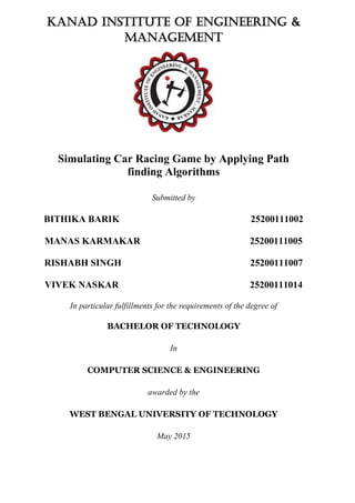 Kanad Institute of Engineering &
Management
Simulating Car Racing Game by Applying Path
finding Algorithms
Submitted by
BITHIKA BARIK 25200111002
MANAS KARMAKAR 25200111005
RISHABH SINGH 25200111007
VIVEK NASKAR 25200111014
In particular fulfillments for the requirements of the degree of
BACHELOR OF TECHNOLOGY
In
COMPUTER SCIENCE & ENGINEERING
awarded by the
WEST BENGAL UNIVERSITY OF TECHNOLOGY
May 2015
 