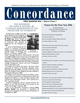Concordance
www.presbyofcharlotte.org
A Reference for Ideas and Information for Members of the Presbytery of Charlotte
FIRST QUARTER 2006 • Volume 9 Issue 1
THE REVEREND
DR. JOHN B. ROGERS, JR.
IS NAMED MODERATOR OF THE
PRESBYTERY OF CHARLOTTE
On December 6, 2005, at the 84th
Stated Meeting of the Presbytery of
Charlotte, the Reverend Dr. John
B. Rogers, Jr., Senior Minister at
Covenant Presbyterian Church
in Charlotte, was selected as
Moderator for the Presbytery for
2006.
A native of Bennettsville, SC, Dr.
Rogers is a graduate of Davidson
College. He received his Bachelor of
Divinity, Master of Theology, and
Doctor of Ministry degrees from
Union Theological Seminary in Richmond,VA. He served
as College Chaplain and as an instructor in the department
of Religion at Presbyterian College in Clinton, SC for two
years. He has previously served asAssociate Pastor at First
Presbyterian Church (Durham,NC),and as Pastor of Davidson
College Presbyterian Church and First Presbyterian
Church (Shreveport, LA).
Dr. Rogers has written two books: The Birth of God:
Recovering the Mystery of Christmas (Abingdon Press,
Nashville,Tennessee, 1987), and In Him is Life: How Christ
Meets Our Deepest Needs (Augsburg Fortress, Publishers,
Minneapolis, Minnesota, 1994).
Dr. Rogers and his wife,Anne, have two children – John,
III is a primary care physician in Haywood County, NC and
daughter, Ann DuPre, is a child and family therapist with
the Vancouver, Washington schools. Their “special joy in
life” is grandson, Samuel.
Covenant Presbyterian Church recently honored the
Rogers’ on the 10th Anniversary of his ministry at the
church, which began in January 1995.
Also at the December Presbytery meeting, Kaye
Nelson Ratliff was presented a Certificate of
Recognition, thanking her for her service as Moderator of
Presbytery for 2005.
Prayer for the New Year 2006
By Sam Roberson
General Presbyter/Stated Clerk
Presbytery of Charlotte
Would that bombs fell unexploded
and nature behaved
and the mouths of babes filled with food
no matter where on earth.
Would that the meek and lowly had a chance
and economies flourished
with creation cared for
while the dignity of jobs and a decent roof overhead
affirmed the goodness of God
no matter where on earth.
Would that peace and justice moved beyond passionate
speech
into the minds and hearts of leaders
and the daily lives of people
so the expectant rhythnms of faith and hope
signaled that God was on the loose
no matter where on earth.
Would that every person sealed by Christ in baptism
rose up to claim their inheritance
and the gospel message spread
actions and votes witnessed to Jesus
repentance healed hearts and lives
change mandated by God’s timing shattered resistance
and the church of Jesus Christ thrived
no matter where on earth.
The Reverend
Dr. John B. Rogers, Jr
 