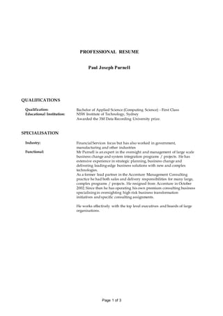 Page 1 of 3
PROFESSIONAL RESUME
Paul Joseph Purnell
QUALIFICATIONS
Qualification: Bachelor of Applied Science (Computing Science) - First Class
Educational Institution: NSW Institute of Technology, Sydney
Awarded the 3M Data Recording University prize.
SPECIALISATION
Industry: Financial Services focus but has also worked in government,
manufacturing and other industries
Functional: Mr Purnell is an expert in the oversight and management of large scale
business change and system integration programs / projects. He has
extensive experience in strategic planning, business change and
delivering leading-edge business solutions with new and complex
technologies.
As a former lead partner in the Accenture Management Consulting
practice he had both sales and delivery responsibilities for many large,
complex programs / projects. He resigned from Accenture in October
2002.Since then he has operating his own premium consulting business
specialisingin oversighting high risk business transformation
initiatives and specific consulting assignments.
He works effectively with the top level executives and boards of large
organisations.
 