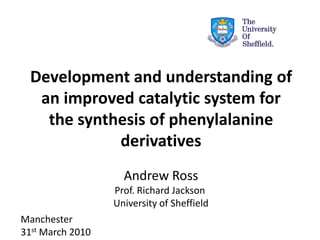 Development and understanding of
an improved catalytic system for
the synthesis of phenylalanine
derivatives
Manchester
31st March 2010
Andrew Ross
Prof. Richard Jackson
University of Sheffield
 
