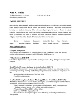Kim K. White
1509 Southampton Ct Decatur, AL Cell: 205-910-9548
kimkwhite@hotmail.com
CAREER OBJECTIVE
Award-winning healthcare sales professional with extensive experience in Medical /Pharmaceutical sales
in the Plastic Surgeon/Derm Market, Dental, and Women’s Healthcare. Reputation for successfully
launching new products, increasing dollar volumes and gaining market share. Record of success
analyzing market potential and creating strategies to penetrate new accounts. Ability to partner with
clients to understand their needs or problems and create customized solutions. Excellent presentation
and group moderation skills. Biotech / Pharmaceutical Sales experience in:
Dental Analgesic Depression Medical Skin Care Acne Women's
Health Migraine Prevention Diabetes Billing Medical Financing Regulations
WORK EXPERIENCE
Genopath, 1/16-present
Medical Sales Rep responsible for teaching practices how to swab, bill, code, and become
reimbursed by insurance companies, while following HIPPA practices.
Publicis Solutions 2/12-11/15
Senior Sales Representative responsible for existing accounts selling older products against the
generics.
Obagi Medical Products, Alabama- Aesthetic Products-8/08-1/12
Medical Sales Representative responsible for acquiring new business and expanding existing
accounts by marketing, creating, and building strong relationships with Plastic Surgeons in my
area.
1 Candidate for Representative of the Year 2009
2 Top 20% in the Country
Care Credit, Birmingham, Alabama –Mississippi-Florida– Dental Sales 11/05- 9/08)
Dental Sales Representative responsible for growing the offices financial plans with CareCredit
in Alabama, Mississippi and the Panhandle of Florida.
**MAIN position was to teach patients about reimbursements, while keeping an open
dialogue between patient, office billing, and credit companies.
1 Work with a portfolio of $400 million dollars
2 2006 and 2007 #2 in Organic Growth
3 Responsible for training new reps in areas of building relationships and Territory
Management
 