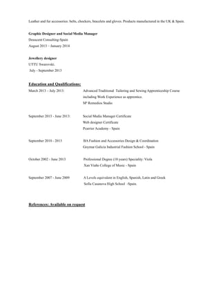 Leather and fur accessories: belts, chockers, bracelets and gloves. Products manufactured in the UK & Spain.
Graphic Designer and Social Media Manager
Douscent Consulting-Spain
August 2013 – January 2014
Jewellery designer
UTTU Swarovski.
July - September 2013
Education and Qualifications:
March 2013 – July 2013: Advanced Traditional Tailoring and Sewing Apprenticeship Course
including Work Experience as apprentice.
Mª Remedios Studio
September 2013 - June 2013: Social Media Manager Certificate
Web designer Certificate
Pcarrier Academy - Spain
September 2010 - 2013 BA Fashion and Accessories Design & Coordination
Goymar Galicia Industrial Fashion School - Spain
October 2002 - June 2013 Professional Degree (10 years) Speciality: Viola
Xan Viaño College of Music - Spain
September 2007 - June 2009 A Levels equivalent in English, Spanish, Latin and Greek
Sofía Casanova High School -Spain.
References: Available on request
 