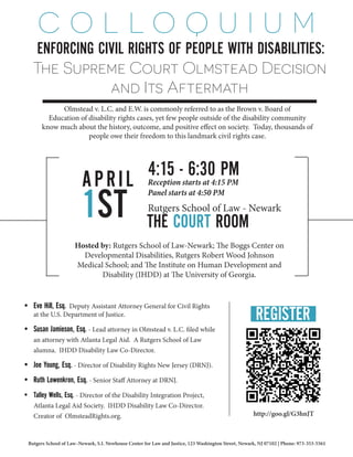 ENFORCING CIVIL RIGHTS OF PEOPLE WITH DISABILITIES:
APRIL
1ST
4:15 - 6:30 PM
THE COURT ROOM
Reception starts at 4:15 PM
Panel starts at 4:50 PM
Rutgers School of Law - Newark
Hosted by: Rutgers School of Law-Newark; The Boggs Center on
Developmental Disabilities, Rutgers Robert Wood Johnson
Medical School; and The Institute on Human Development and
Disability (IHDD) at The University of Georgia.
The Supreme Court Olmstead Decision
and Its Aftermath
Olmstead v. L.C. and E.W. is commonly referred to as the Brown v. Board of
Education of disability rights cases, yet few people outside of the disability community
know much about the history, outcome, and positive effect on society. Today, thousands of
people owe their freedom to this landmark civil rights case.
C O L L O Q U I U M
•	 Eve Hill, Esq. Deputy Assistant Attorney General for Civil Rights
at the U.S. Department of Justice.
•	 Susan Jamieson, Esq. - Lead attorney in Olmstead v. L.C. filed while
an attorney with Atlanta Legal Aid. A Rutgers School of Law
alumna. IHDD Disability Law Co-Director.
•	 Joe Young, Esq. - Director of Disability Rights New Jersey (DRNJ).
•	 Ruth Lowenkron, Esq. - Senior Staff Attorney at DRNJ.
•	 Talley Wells, Esq. - Director of the Disability Integration Project,
Atlanta Legal Aid Society. IHDD Disability Law Co-Director.
Creator of OlmsteadRights.org.
REGISTER
http://goo.gl/G3hnJT
Rutgers School of Law–Newark, S.I. Newhouse Center for Law and Justice, 123 Washington Street, Newark, NJ 07102 | Phone: 973-353-5561
 