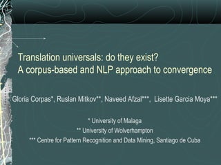 Translation universals: do they exist?
A corpus-based and NLP approach to convergence
Gloria Corpas*, Ruslan Mitkov**, Naveed Afzal***, Lisette Garcia Moya***
* University of Malaga
** University of Wolverhampton
*** Centre for Pattern Recognition and Data Mining, Santiago de Cuba
 
