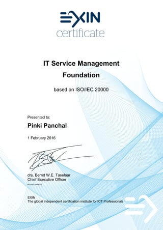 IT Service Management
Foundation
based on ISO/IEC 20000
Presented to:
Pinki Panchal
1 February 2016
drs. Bernd W.E. Taselaar
Chief Executive Officer
4572553.20498773
EXIN
The global independent certification institute for ICT Professionals
 