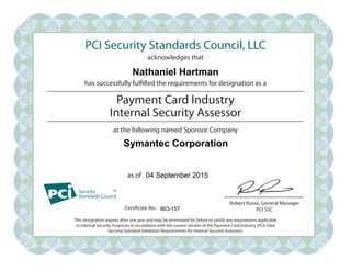 PCI Security Standards Council, LLC
acknowledges that
has successfully fulfilled the requirements for designation as a
at the following named Sponsor Company
as of
Robert Russo, General Manager
PCI SSC
Payment Card Industry
Internal Security Assessor
This designation expires after one year and may be terminated for failure to satisfy any requirement applicable
to Internal Security Assessors in accordance with the current version of the Payment Card Industry (PCI) Data
Security Standard Validation Requirements for Internal Security Assessors.
Certificate No.:
Nathaniel Hartman
Symantec Corporation
04 September 2015
803-157
 