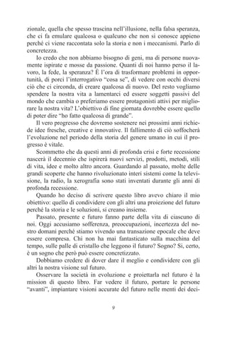 9
zionale, quella che spesso trascina nell’illusione, nella falsa speranza,
che ci fa emulare qualcosa o qualcuno che non si conosce appieno
perché ci viene raccontata solo la storia e non i meccanismi. Parlo di
concretezza.
Io credo che non abbiamo bisogno di geni, ma di persone nuova-
mente ispirate e mosse da passione. Quanti di noi hanno perso il la-
voro, la fede, la speranza? È l’ora di trasformare problemi in oppor-
tunità, di porci l’interrogativo “cosa se”, di vedere con occhi diversi
ciò che ci circonda, di creare qualcosa di nuovo. Del resto vogliamo
spendere la nostra vita a lamentarci ed essere soggetti passivi del
mondo che cambia o preferiamo essere protagonisti attivi per miglio-
rare la nostra vita? L’obiettivo di fine giornata dovrebbe essere quello
di poter dire “ho fatto qualcosa di grande”.
Il vero progresso che dovremo sostenere nei prossimi anni richie-
de idee fresche, creative e innovative. Il fallimento di ciò soffocherà
l’evoluzione nel periodo della storia del genere umano in cui il pro-
gresso è vitale.
Scommetto che da questi anni di profonda crisi e forte recessione
nascerà il decennio che ispirerà nuovi servizi, prodotti, metodi, stili
di vita, idee e molto altro ancora. Guardando al passato, molte delle
grandi scoperte che hanno rivoluzionato interi sistemi come la televi-
sione, la radio, la xerografia sono stati inventati durante gli anni di
profonda recessione.
Quando ho deciso di scrivere questo libro avevo chiaro il mio
obiettivo: quello di condividere con gli altri una proiezione del futuro
perché la storia e le soluzioni, si creano insieme.
Passato, presente e futuro fanno parte della vita di ciascuno di
noi. Oggi accusiamo sofferenza, preoccupazioni, incertezza del no-
stro domani perché stiamo vivendo una transazione epocale che deve
essere compresa. Chi non ha mai fantasticato sulla macchina del
tempo, sulle palle di cristallo che leggono il futuro? Sogno? Si, certo,
è un sogno che però può essere concretizzato.
Dobbiamo credere di dover dare il meglio e condividere con gli
altri la nostra visione sul futuro.
Osservare la società in evoluzione e proiettarla nel futuro è la
mission di questo libro. Far vedere il futuro, portare le persone
“avanti”, impiantare visioni accurate del futuro nelle menti dei deci-
 