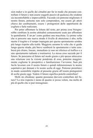 10
sion maker e in quelle dei cittadini per far in modo che possano con-
trollare il futuro e non essere soggetti passivi di qualcosa che credono
sia incontrollabile e imprevedibile. Facendo ciò potremo migliorare il
nostro futuro, potremo non solo comprendere, ma essere gli attori
chiave dei cambiamenti, essere i protagonisti delle opportunità da
cogliere e farle realizzare.
Per poter affrontare la lettura del testo, per prima cosa bisogne-
rebbe cambiare le nostre attitudini comunemente usate per affrontare
la quotidianità. È un po’ come guidare una macchina. La prima volta
che si percorre una nuova strada il livello di attenzione è alto, nella
mente il tragitto e il tempo impiegato per questo spostamento sembra
più lungo rispetto alla realtà. Maggiore saranno le volte che si guida
lungo questa strada, più breve sembrerà lo spostamento e tutto sem-
brerà più chiaro, lineare, immediato (e non mi riferisco al traffico o a
uno spostamento tediante e routinario). La stessa cosa succede per il
futuro. Se pensiamo al futuro nel modo giusto e più spesso attraverso
una relazione con la visione ponderata di esso, potremo maggior-
mente coglierne le prospettive e familiarizzare l’avvenire. Sarà più
facile lavorare con il nostro futuro e quindi ridimensionare le nostre
aspettative per domani e le nostre scelte di oggi. Potremo proiettarci
in modo sostenibile rispetto al presente grazie all’essere protagonisti
di scelte giuste oggi. Vedere il futuro significa poterlo controllare!
Molti mi chiedono: quanto possiamo davvero controllare del fu-
turo? La mia risposta è meno di quanto si possa volere, ma molto di
più di quello che si può immaginare.
 