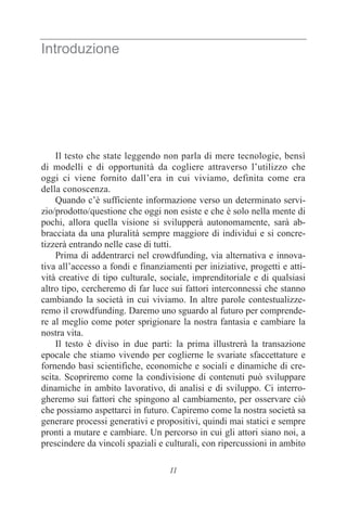 11
Introduzione
Il testo che state leggendo non parla di mere tecnologie, bensì
di modelli e di opportunità da cogliere attraverso l’utilizzo che
oggi ci viene fornito dall’era in cui viviamo, definita come era
della conoscenza.
Quando c’è sufficiente informazione verso un determinato servi-
zio/prodotto/questione che oggi non esiste e che è solo nella mente di
pochi, allora quella visione si svilupperà autonomamente, sarà ab-
bracciata da una pluralità sempre maggiore di individui e si concre-
tizzerà entrando nelle case di tutti.
Prima di addentrarci nel crowdfunding, via alternativa e innova-
tiva all’accesso a fondi e finanziamenti per iniziative, progetti e atti-
vità creative di tipo culturale, sociale, imprenditoriale e di qualsiasi
altro tipo, cercheremo di far luce sui fattori interconnessi che stanno
cambiando la società in cui viviamo. In altre parole contestualizze-
remo il crowdfunding. Daremo uno sguardo al futuro per comprende-
re al meglio come poter sprigionare la nostra fantasia e cambiare la
nostra vita.
Il testo è diviso in due parti: la prima illustrerà la transazione
epocale che stiamo vivendo per coglierne le svariate sfaccettature e
fornendo basi scientifiche, economiche e sociali e dinamiche di cre-
scita. Scopriremo come la condivisione di contenuti può sviluppare
dinamiche in ambito lavorativo, di analisi e di sviluppo. Ci interro-
gheremo sui fattori che spingono al cambiamento, per osservare ciò
che possiamo aspettarci in futuro. Capiremo come la nostra società sa
generare processi generativi e propositivi, quindi mai statici e sempre
pronti a mutare e cambiare. Un percorso in cui gli attori siano noi, a
prescindere da vincoli spaziali e culturali, con ripercussioni in ambito
 