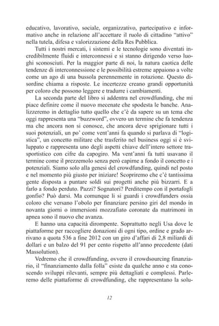 12
educativo, lavorativo, sociale, organizzativo, partecipativo e infor-
mativo anche in relazione all’accettare il ruolo di cittadino “attivo”
nella tutela, difesa e valorizzazione della Res Pubblica.
Tutti i nostri mercati, i sistemi e le tecnologie sono diventati in-
credibilmente fluidi e interconnessi e si stanno dirigendo verso luo-
ghi sconosciuti. Per la maggior parte di noi, la natura caotica delle
tendenze di interconnessione e le possibilità estreme appaiono a volte
come un ago di una bussola perennemente in rotazione. Questo di-
sordine chiama a risposte. Le incertezze creano grandi opportunità
per coloro che possono leggere e tradurre i cambiamenti.
La seconda parte del libro si addentra nel crowdfunding, che mi
piace definire come il nuovo mecenate che spodesta le banche. Ana-
lizzeremo in dettaglio tutto quello che c’è da sapere su un tema che
oggi rappresenta una “buzzword”, ovvero un termine che fa tendenza
ma che ancora non si conosce, che ancora deve sprigionare tutti i
suoi potenziali, un po’ come vent’anni fa quando si parlava di “logi-
stica”, un concetto militare che trasferito nel business oggi si è svi-
luppato e rappresenta uno degli aspetti chiave dell’intero settore tra-
sportistico con cifre da capogiro. Ma vent’anni fa tutti usavano il
termine come il prezzemolo senza però capirne a fondo il concetto e i
potenziali. Siamo solo alla genesi del crowdfunding, quindi nel posto
e nel momento più giusto per iniziare! Scopriremo che c’è tantissima
gente disposta a puntare soldi sui progetti anche più bizzarri. E a
farlo a fondo perduto. Pazzi? Sognatori? Perditempo con il portafogli
gonfio? Può darsi. Ma comunque li si guardi i crowdfunders ossia
coloro che versano l’obolo per finanziare persino giri del mondo in
novanta giorni o immersioni mozzafiato coronate da matrimoni in
apnea sono il nuovo che avanza.
E hanno una capacità dirompente. Soprattutto negli Usa dove le
piattaforme per raccogliere donazioni di ogni tipo, ordine e grado ar-
rivano a quota 536 a fine 2012 con un giro d’affari di 2,8 miliardi di
dollari e un balzo del 91 per cento rispetto all’anno precedente (dati
Massolution).
Vedremo che il crowdfunding, ovvero il crowdsourcing finanzia-
rio, il “finanziamento dalla folla” esiste da qualche anno e sta cono-
scendo sviluppi rilevanti, sempre più dettagliati e complessi. Parle-
remo delle piattaforme di crowdfunding, che rappresentano la solu-
 