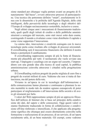 13
zione standard per chiunque voglia portare avanti un progetto di fi-
nanziamento “dal basso”, ovvero attraverso processi di partecipazio-
ne. Una tecnica che potremmo definire “smart”, assolutamente in li-
nea con le dinamiche e le politiche dell’Agenda Digitale, delle città
intelligenti, della pervasività delle tecnologie e degli obiettivi del-
l’Europa di sviluppo socioeconomico sostenibile, inclusivo e coeso.
Negli ultimi cinque anni i meccanismi di finanziamento tradizio-
nale, quali quelli degli istituti di credito o delle pubbliche ammini-
strazioni a sostegno del mercato, sono stati messi sotto duro esame,
costringendo il mondo a rivalutare come viene distribuito il capitale e
come viene supportata l’innovazione.
La catena idee, innovazione e creatività coniugata con le nuove
tecnologie porta come risultato allo sviluppo di processi orizzontali.
Il crowdfunding sarà il meccanismo finanziario che definirà il nostro
futuro e permetterà il cambiamento.
Il crowdfunding rappresenta sempre di più la fonte di finanzia-
mento più plausibile per tutti: il neolaureato che vuole avviare una
start-up, l’impiegato o casalinga con un sogno nel cassetto, l’impren-
ditore con una grande idea alla ricerca di seed capital, la pubblica
amministrazione coinvolta attraverso i cittadini nella progettazione
urbana.
Il Crowdfunding realizza progetti da poche migliaia di euro fino a
progetti da svariati milioni di euro. Vedremo che non si tratta di fan-
tascienza, ma del potere della rete.
Viviamo in un’epoca in cui le tecnologie dell’informazione e
della comunicazione hanno plasmato e continuano a plasmare la no-
stra mentalità in modo tale da rendere ognuno consapevole di poter
partecipare al miglioramento e all’innovazione della società e di ave-
re gli strumenti per farlo.
I valori del Web rappresentano sempre di più un approccio filoso-
fico dell’utilizzo di Internet che si basa sul principio della condivi-
sione dei dati, del sapere e delle conoscenze. Oggi questi valori si
stanno finalmente traducendo in forme di collaborazione e condivi-
sione off-line rinforzate e intensificate, il che applicato alla progetta-
zione significa che chiunque può essere direttamente coinvolto nella
formazione e realizzazione di un processo, di un servizio, di un’opera
socialmente utile, di un bene materiale. Gli esempi, come vedremo
 