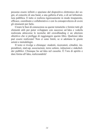 14
possono essere infiniti e spaziano dal dispositivo elettronico dei so-
gni, al concerto di una band, a una galleria d’arte, o di un’infrastrut-
tura pubblica. E tutto si realizza rigorosamente in modo trasparente,
efficace, coordinato e collaborativo e con la consapevolezza di avere
gli strumenti per farlo.
Creare le basi di conoscenza su queste tematiche e fornire tutti gli
elementi utili per poter sviluppare con successo un’idea e vederla
realizzata attraverso le tecniche del crowdfunding è un ulteriore
obiettivo che si prefigge di raggiungere questo libro. Qualsiasi idea
può essere realizzata! Non ci sono limiti, se si adottano le giuste
azioni e metodologie.
Il testo si rivolge a chiunque: studenti, ricercatori, cittadini, im-
prenditori, start-up, associazioni, terzo settore, istituzioni e stakehol-
der pubblici. Chiunque ha un’idea nel cassetto. È l’ora di aprirlo e
dare forma all’idea, realizzandola!
 