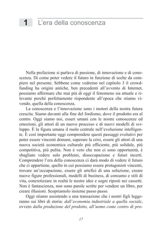 17
1 L’era della conoscenza
Nella prefazione si parlava di passione, di innovazione e di cono-
scenza. Di come poter vedere il futuro in funzione di scelte da com-
piere nel presente. Sebbene come vedremo nel capitolo 3 il crowd-
funding ha origini antiche, ben precedenti all’avvento di Internet,
possiamo affermare che mai più di oggi il fenomeno sia attuale e ri-
levante perché perfettamente rispondente all’epoca che stiamo vi-
vendo, quella della conoscenza.
La conoscenza e l’innovazione sono i motori della nostra futura
crescita. Siamo davanti alla fine del fordismo, dove il prodotto era al
centro. Oggi siamo noi, esseri umani con le nostre conoscenze ed
emozioni, gli attori di un nuovo processo e di nuovi modelli di svi-
luppo. È la figura umana il ruolo centrale nell’evoluzione intelligen-
te. È così importante oggi comprendere questi passaggi evolutivi per
poter essere vincenti domani, superare la crisi, essere gli attori di una
nuova società economica culturale più efficiente, più solidale, più
competitiva, più pulita. Non è vero che non ci sono opportunità, è
sbagliato vedere solo problemi, disoccupazione e futuri incerti.
Comprendere l’era della conoscenza ci darà modo di vedere il futuro
che ci appartiene, quello in cui possiamo essere protagonisti vincenti,
trovare un’occupazione, essere gli artefici di una soluzione, creare
nuove figure professionali, modelli di business, di consumo e stili di
vita, concretizzare in realtà le nostre idee e sogni riposti nei cassetti.
Non è fantascienza, non sono parole scritte per vendere un libro, per
creare illusioni. Scopriamolo insieme passo passo.
Oggi stiamo assistendo a una transazione che i nostri figli legge-
ranno sui libri di storia: dall’economia industriale a quella sociale,
ovvero dalla produzione del prodotto, all’uomo come centro di pro-
 