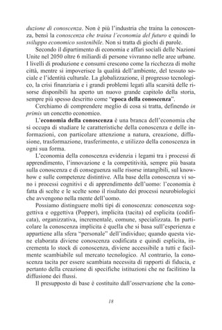 18
duzione di conoscenza. Non è più l’industria che traina la conoscen-
za, bensì la conoscenza che traina l’economia del futuro e quindi lo
sviluppo economico sostenibile. Non si tratta di giochi di parole.
Secondo il dipartimento di economia e affari sociali delle Nazioni
Unite nel 2050 oltre 6 miliardi di persone vivranno nelle aree urbane.
I livelli di produzione e consumi crescono come la ricchezza di molte
città, mentre si impoverisce la qualità dell’ambiente, del tessuto so-
ciale e l’identità culturale. La globalizzazione, il progresso tecnologi-
co, la crisi finanziaria e i grandi problemi legati alla scarsità delle ri-
sorse disponibili ha aperto un nuovo grande capitolo della storia,
sempre più spesso descritto come “epoca della conoscenza”.
Cerchiamo di comprendere meglio di cosa si tratta, definendo in
primis un concetto economico.
L’economia della conoscenza è una branca dell’economia che
si occupa di studiare le caratteristiche della conoscenza e delle in-
formazioni, con particolare attenzione a natura, creazione, diffu-
sione, trasformazione, trasferimento, e utilizzo della conoscenza in
ogni sua forma.
L’economia della conoscenza evidenzia i legami tra i processi di
apprendimento, l’innovazione e la competitività, sempre più basata
sulla conoscenza e di conseguenza sulle risorse intangibili, sul know-
how e sulle competenze distintive. Alla base della conoscenza vi so-
no i processi cognitivi e di apprendimento dell’uomo: l’economia è
fatta di scelte e le scelte sono il risultato dei processi neurobiologici
che avvengono nella mente dell’uomo.
Possiamo distinguere molti tipi di conoscenza: conoscenza sog-
gettiva e oggettiva (Popper), implicita (tacita) ed esplicita (codifi-
cata), organizzativa, incrementale, comune, specializzata. In parti-
colare la conoscenza implicita è quella che si basa sull’esperienza e
appartiene alla sfera “personale” dell’individuo; quando questa vie-
ne elaborata diviene conoscenza codificata e quindi esplicita, in-
crementa lo stock di conoscenza, diviene accessibile a tutti e facil-
mente scambiabile sul mercato tecnologico. Al contrario, la cono-
scenza tacita per essere scambiata necessita di rapporti di fiducia, e
pertanto della creazione di specifiche istituzioni che ne facilitino la
diffusione dei flussi.
Il presupposto di base è costituito dall’osservazione che la cono-
 