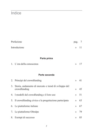 5
Indice
Prefazione pag. 7
Introduzione » 11
Parte prima
1. L’era della conoscenza » 17
Parte seconda
2. Principi del crowdfunding » 41
3. Storia, andamento di mercato e trend di sviluppo del
crowdfunding » 45
4. I modelli del crowdfunding e il loro uso » 51
5. Il crowdfunding civico e la progettazione partecipata » 63
6. Le piattaforme italiane » 67
7. Le piattaforme Oltralpe » 79
8. Esempi di successo » 85
 
