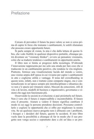 7
Prefazione
Cercare di prevedere il futuro ha poco valore se non si cerca pri-
ma di capire le forze che trainano i cambiamenti, le sottili sfumature
che possono creare opportunità future.
Si parla sempre di vision, la mia è che dalla lettura di questo li-
bro, che vedo fruibile in qualsiasi dispositivo portatile, chiunque po-
trà diventare un “visionary thinker”, ovvero un pensatore visionario,
colui che sa tradurre tendenze e cambiamenti in opportunità uniche.
Il libro non si limita ai progressi della tecnologia. D’altronde
l’innovazione rappresenta per me solo una strada per fare cose che si
traducono in un cambiamento positivo, che rendono la vita migliore.
Piuttosto, fornisce una visualizzazione lucida del mondo a venire,
una visione ampia dell’epoca in cui viviamo per capire i cambiamenti
in atto e coglierne utilità e vantaggi. Il tema del crowdfunding in
questo testo, infatti, non è trattato come comparto stagno, ma è con-
testualizzato in un’epoca sempre più interdisciplinare e dinamica do-
ve non c’è spazio per rimanere statici, bloccati da concezioni, stili di
vita e di lavoro, modelli di business e organizzativi, governance e si-
stemi che oggi non funzionano più.
Osservando la società in evoluzione si può proiettarla nel futuro.
Non è vero che il futuro è imprevedibile e incontrollabile. Il futuro
crea il presente. Aiutare a vedere il futuro significa cambiare il
modo in cui oggi le persone prendono decisioni. Possiamo control-
larlo e cogliere le opportunità che ci offre per migliorare la nostra
vita. Se un qualsiasi nuovo progetto non è allineato con i problemi,
i bisogni e i desideri del futuro, questo lo ucciderà. Il mio libro
vuole dare la possibilità a chiunque di far in modo che il suo pro-
getto non venga ucciso e soprattutto dare a chi un’idea o un pro-
 