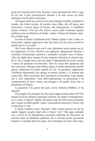 8
getto nel cassetto non lo ha, di poter essere protagonista attivo oggi
di ciò che si può concretizzare domani e di non essere un mero
spettatore inerte dell’evoluzione.
All’epoca della tesi scrivevo di come Internet avrebbe cambiato il
mondo, dai ticket on-line, di società come eBay, che all’epoca non
esistevano, a nuove figure di lavoro, che immaginavo, si sarebbero
potute evolvere. Una tesi che voleva essere tanto visionaria quanto
realistica con un obiettivo di fondo: vedere il futuro di domani signi-
fica crearlo oggi.
In sede di laurea i professori non l’hanno capita e non è stata va-
lutata bene, eppure oggi posso dire che tutto ciò che avevo scritto in
quella tesi si è avverato.
Ma il mio obiettivo non era il voto, altrimenti avrei trattato un al-
tro argomento. Il mio obiettivo era esplorare, sprigionare fantasia e
curiosità, rivoluzionare pensieri e attitudini correnti verso il futuro.
Alle mie figlie dico sempre di non rimanere bloccate in schemi rigi-
di, la vita è troppo breve per non darsi l’opportunità di essere curiosi
e mossi da passione ed emozioni. Non ha senso fare qualcosa che
non emozioni. Bisogna dare libero sfogo al nostro potenziale perché
questo migliorerà la nostra qualità di vita. La passione rappresenta
l’alchimia emozionale che spinge la nostra visione, è il motore per
creare idee. Ma la passione deve incontrare la necessità, è per questo
che è cosi importante l’arte dell’esplorazione, la percezione e la
comprensione di dove siamo, dei bisogni e di quelle forze che ci
proiettano nel futuro.
La passione è la genesi dei geni, scrive Anthony Robbins. E ha
ragione!
Chi meglio di Leonardo da Vinci può rappresentare tutto ciò? Chi
meglio di lui ha sfidato il pensiero corrente, ha spinto l’immaginazio-
ne e creato il futuro? Eppure all’epoca solo un folle poteva pensare
che l’uomo avrebbe potuto volare. Leonardo ha trascorso l’intera vita
a teorizzare il volo.
È facile rendersi conto “domani” delle visioni precise di chi ha
saputo leggere meglio degli altri il futuro “ieri”. Ma oggi, tantopiù
con i mezzi di cui disponiamo, possiamo smetterla di rincorrere, di
arrivare tardi, di idolatrare qualcuno che è arrivato prima; possiamo
trainare. E quando parlo di sogni, non immagino la mera sfera emo-
 