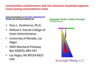 Commonalities and Distinctions with Two Libertarian Hospitality Segments:
Casino Gaming and Gentlemen’s Clubs
Guest Presentation on Thursday, September 8th,
2016for the Graduate Students of:
• Tony L. Henthorne, Ph.D.
• William F. Harrah College of
Hotel Administration
• University of Nevada, Las
Vegas
• 4505 Maryland Parkway,
Box 456023, BEH 447
• Las Vegas, NV 89154-6023
USA
Presenter: David J. Paster, Principal
© All Rights Reserved
 