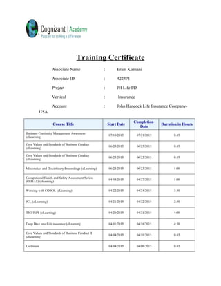 Training Certificate
Associate Name : Eram Kirmani
Associate ID : 422471
Project : JH Life PD
Vertical : Insurance
Account : John Hancock Life Insurance Company-
USA
Course Title Start Date
Completion
Date
Duration in Hours
Business Continuity Management Awareness
(eLearning)
07/10/2015 07/21/2015 0:45
Core Values and Standards of Business Conduct
(eLearning)
06/23/2015 06/23/2015 0:45
Core Values and Standards of Business Conduct
(eLearning)
06/23/2015 06/23/2015 0:45
Misconduct and Disciplinary Proceedings (eLearning) 06/23/2015 06/23/2015 1:00
Occupational Health and Safety Assessment Series
(OHSAS) (elearning)
04/04/2015 04/27/2015 1:00
Working with COBOL (eLearning) 04/22/2015 04/24/2015 3:30
JCL (eLearning) 04/21/2015 04/22/2015 2:30
TSO/ISPF (eLearning) 04/20/2015 04/21/2015 4:00
Deep Dive into Life insurance (eLearning) 04/01/2015 04/16/2015 4:30
Core Values and Standards of Business Conduct II
(eLearning)
04/04/2015 04/10/2015 0:45
Go Green 04/04/2015 04/06/2015 0:45
 