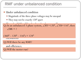RMF under unbalanced condition
 Under unbalanced condition
 Magnitude of the three phase voltages may be unequal
 They may not be exactly 1200 apart
 Then also RMF will be developed and motor will run.
 RMF strength not constant
 RMF speed also not constant
 Such an unbalanced system may cause speed and torque
oscillations
 Degraded motor performance and reduced motor capacity
and efficiency.
Q) In an unbalanced 3-phase system, ∠RY=1200, ∠YB=1160, then
∠BR = ?
(3600 – 1200 – 1160) = 1240
Q)Will there be any RMF?
Q)Will the motor run?
 