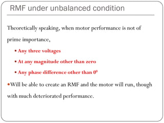 RMF under unbalanced condition
Theoretically speaking, when motor performance is not of
prime importance,
 Any three voltages
 At any magnitude other than zero
 Any phase difference other than 00
Will be able to create an RMF and the motor will run, though
with much deteriorated performance.
 