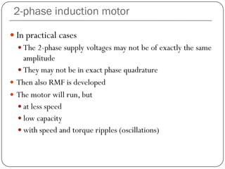 2-phase induction motor
 In practical cases
 The 2-phase supply voltages may not be of exactly the same
amplitude
 They may not be in exact phase quadrature
 Then also RMF is developed
 The motor will run, but
 at less speed
 low capacity
 with speed and torque ripples (oscillations)
 