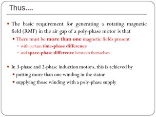 Thus….
 The basic requirement for generating a rotating magnetic
field (RMF) in the air gap of a poly-phase motor is that
 There must be more than one magnetic fields present
 with certain time-phase difference
 and space-phase difference between themselves
 In 3-phase and 2-phase induction motors, this is achieved by
 putting more than one winding in the stator
 supplying those winding with a poly-phase supply
 