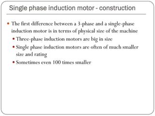 Single phase induction motor - construction
 The first difference between a 3-phase and a single-phase
induction motor is in terms of physical size of the machine
 Three-phase induction motors are big in size
 Single phase induction motors are often of much smaller
size and rating
 Sometimes even 100 times smaller
 