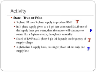 Activity
 State –True or False
 3-phase IM uses 3-phase supply to produce RMF
 In 3-phase supply given to a 3-ph star connected IM, if one of
the supply lines gets open, then the motor will continue to
rotate like a 2-phase motor, though not smoothly
 Speed of RMF in a 3-ph or 2-ph IM depends on frequency of
supply voltage
 3-ph IM has 3 supply lines, but single phase IM has only one
supply line
 