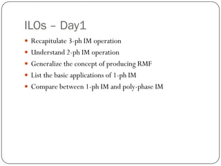 ILOs – Day1
 Recapitulate 3-ph IM operation
 Understand 2-ph IM operation
 Generalize the concept of producing RMF
 List the basic applications of 1-ph IM
 Compare between 1-ph IM and poly-phase IM
 