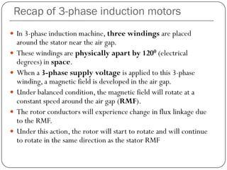 Recap of 3-phase induction motors
 In 3-phase induction machine, three windings are placed
around the stator near the air gap.
 These windings are physically apart by 1200 (electrical
degrees) in space.
 When a 3-phase supply voltage is applied to this 3-phase
winding, a magnetic field is developed in the air gap.
 Under balanced condition, the magnetic field will rotate at a
constant speed around the air gap (RMF).
 The rotor conductors will experience change in flux linkage due
to the RMF.
 Under this action, the rotor will start to rotate and will continue
to rotate in the same direction as the stator RMF
 