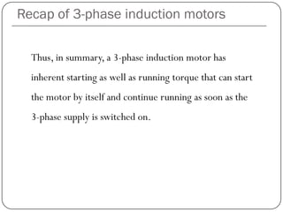 Recap of 3-phase induction motors
Thus, in summary, a 3-phase induction motor has
inherent starting as well as running torque that can start
the motor by itself and continue running as soon as the
3-phase supply is switched on.
 