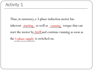 Activity 1
Thus, in summary, a 3-phase induction motor has
inherent starting as well as running torque that can
start the motor by itself and continue running as soon as
the 3-phase supply is switched on.
starting running
3-phase supply
itself
 