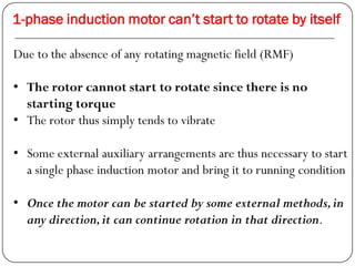 1-phase induction motor can’t start to rotate by itself
Due to the absence of any rotating magnetic field (RMF)
• The rotor cannot start to rotate since there is no
starting torque
• The rotor thus simply tends to vibrate
• Some external auxiliary arrangements are thus necessary to start
a single phase induction motor and bring it to running condition
• Once the motor can be started by some external methods,in
any direction,it can continue rotation in that direction.
 