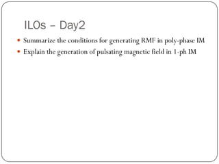 ILOs – Day2
 Summarize the conditions for generating RMF in poly-phase IM
 Explain the generation of pulsating magnetic field in 1-ph IM
 