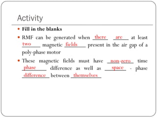 Activity
 Fill in the blanks
 RMF can be generated when _____ _____ at least
______ magnetic _______ present in the air gap of a
poly-phase motor
 These magnetic fields must have ____-____ time
________ difference as well as _______ - phase
_________ between __________
there are
two fields
non-zero
phase space
difference themselves
 