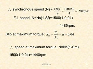 EE503.29 11
synchronous speed ;Ns=
F.L speed, N=Ns(1-Sf)=1500(1-0.01)
=1485rpm.
Slip at maximum torque;
speed at maximum torque, N=Ns(1-Sm)
1500(1-0.04)=1440rpm
 120 120 50
1500
4
f
rpm
p

 
2
2
0.04
m
R
S a
X
  


 