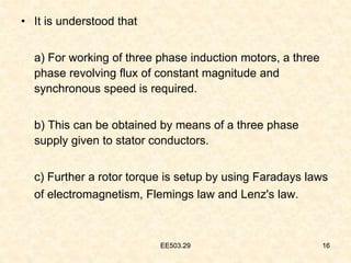 EE503.29 16
• It is understood that
a) For working of three phase induction motors, a three
phase revolving flux of constant magnitude and
synchronous speed is required.
b) This can be obtained by means of a three phase
supply given to stator conductors.
c) Further a rotor torque is setup by using Faradays laws
of electromagnetism, Flemings law and Lenz's law.
16
EE503.29
 