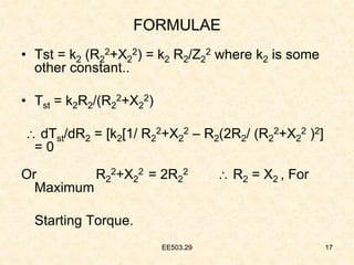 EE503.29 17
FORMULAE
• Tst = k2 (R2
2+X2
2) = k2 R2/Z2
2 where k2 is some
other constant..
• Tst = k2R2/(R2
2+X2
2)
 dTst/dR2 = [k2[1/ R2
2+X2
2 – R2(2R2/ (R2
2+X2
2 )2]
= 0
Or R2
2+X2
2 = 2R2
2  R2 = X2 , For
Maximum
Starting Torque.
17
EE503.29
 