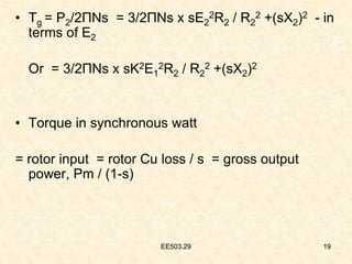 EE503.29 19
• Tg = P2/2ΠNs = 3/2ΠNs x sE2
2R2 / R2
2 +(sX2)2 - in
terms of E2
Or = 3/2ΠNs x sK2E1
2R2 / R2
2 +(sX2)2
• Torque in synchronous watt
= rotor input = rotor Cu loss / s = gross output
power, Pm / (1-s)
19
EE503.29
 