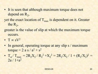 EE503.29 20
• It is seen that although maximum torque does not
depend on R2,
yet the exact location of Tmax is dependent on it. Greater
the R2,
greater is the value of slip at which the maximum torque
occurs.
• T ∞ sV2
• In general, operating torque at any slip s / maximum
torque = 2 a s / a2 + s2
• Tst / Tmax = 2R2X2 / R2
2 +X2
2 = 2R2/X2 / 1 + (R2/X2)2 =
2a / 1+a2
20
EE503.29
 