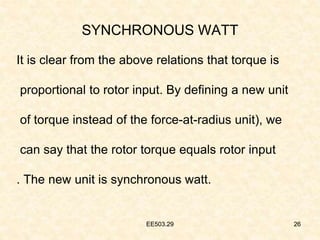 EE503.29 26
SYNCHRONOUS WATT
It is clear from the above relations that torque is
proportional to rotor input. By defining a new unit
of torque instead of the force-at-radius unit), we
can say that the rotor torque equals rotor input
. The new unit is synchronous watt.
26
EE503.29
 