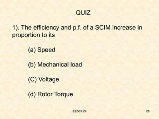 EE503.29 28
QUIZ
1). The efficiency and p.f. of a SCIM increase in
proportion to its
(a) Speed
(b) Mechanical load
(C) Voltage
(d) Rotor Torque
 
