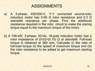 EE503.29 30
ASSIGNMENTS
a) A 3-phase, 400/200-V, Y-Y connected wound-rotor
induction motor has 0-06 Ω rotor resistance and 0.3 Ω
standstill reactance per phase. Find the additional
resistance required in the rotor circuit to make the staring
torque equal to the maximum torque of the motor.
b) A 746-kW, 3-phase, 50-Hz, 16-pole induction motor has a
rotor impedance of (0-02+j0.15) Ω at standstill. Full-load
torque is obtained at 360 rpm. Calculate (i) the ratio of
full-load torque (ii) the speed of maximum torque and (iii)
the rotor resistance to be added to get maximum starting
torque.
30
EE503.29
 
