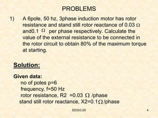 EE503.29 4
1) A 6pole, 50 hz, 3phase induction motor has rotor
resistance and stand still rotor reactance of 0.03
and0.1 per phase respectively. Calculate the
value of the external resistance to be connected in
the rotor circuit to obtain 80% of the maximum torque
at starting.




Solution:
Given data:
no of poles p=6
frequency, f=50 Hz
rotor resistance, R2 =0.03 /phase
stand still rotor reactance, X2=0.1 /phase
PROBLEMS
 