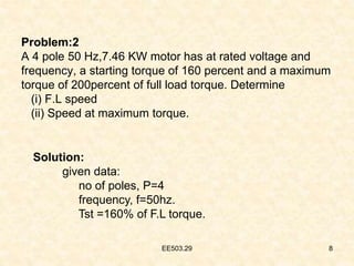 EE503.29 8
Problem:2
A 4 pole 50 Hz,7.46 KW motor has at rated voltage and
frequency, a starting torque of 160 percent and a maximum
torque of 200percent of full load torque. Determine
(i) F.L speed
(ii) Speed at maximum torque.
Solution:
given data:
no of poles, P=4
frequency, f=50hz.
Tst =160% of F.L torque.
 