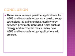  Thereare numerous possible applications for
 MEMS and Nanotechnology. As a breakthrough
 technology, allowing unparalleled synergy
 between previously unrelated fields such as
 biology and microelectronics, many new
 MEMS and Nanotechnology applications will
 emerge.
 