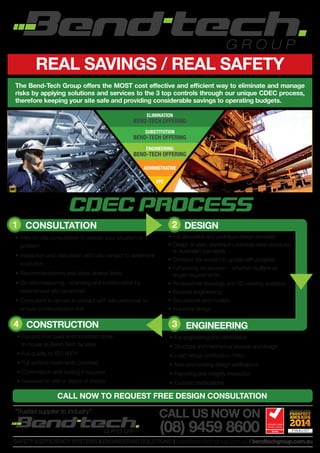 REAL SAVINGS / REAL SAFETY
The Bend-Tech Group offers the MOST cost effective and efficient way to eliminate and manage
risks by applying solutions and services to the 3 top controls through our unique CDEC process,
therefore keeping your site safe and providing considerable savings to operating budgets.
CDEC PROCESS
		 DESIGN
•	Full discussion and prototype design provided
•	Design of steel, aluminium, stainless steel structures
to Australian standards
•	Constant site contact to update with progress
•	Full pricing on solution – whether multiple or
single requirements
•	Professional drawings and 3D viewing available
•	Reverse engineering
•	Simulations and models
•	Industrial design
ELIMINATION
BEND-TECH OFFERING
SUBSTITUTION
BEND-TECH OFFERING
ENGINEERING
BEND-TECH OFFERING
ADMINISTRATIVE
PPE
1 2
		 ENGINEERING
•	Full engineering and certification
•	Structural and mechanical analysis and design
•	Load ratings certification / WLL
•	New and existing design verifications
•	Reporting and integrity inspection
•	Cyclonic certifications
	 CONSULTATION
•	Free on-site consultation to assess your situation or
problem
•	Inspection and discussion with site contact to determine
a solution
•	Recommendations and ideas shared freely
•	On-site measuring / scanning and collaboration by
experienced site personnel.
•	Consultant to remain in contact with site personnel to
ensure communication link
	 CONSTRUCTION
•	Full and final build and construct done
in-house at Bend-Tech facilities
•	Full quality to ISO 9001
•	Full surface treatments provided
•	Commission and testing if required
•	Delivered to site or depot of choice
4 3
CALL NOW TO REQUEST FREE DESIGN CONSULTATION
SAFETY&EFFICIENCYSYSTEMS I ENGINEERINGSOLUTIONS I sales@bendtechgroup.com.au I bendtechgroup.com.au
“Trusted supplier to Industry”
CALL US NOW ON
(08) 9459 8600
 
